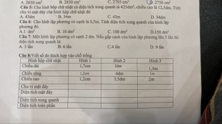 A. 2650cm^2 B. 2850cm^2 C. 2705cm^2 D 2750cm^2
Câu 5: Cho hình hộp chữ nhật có diện tích xung quanh là 425dm^2 , chiều cao là 12,5dm. Tinh
chu vi mặt đáy của hình hộp chữ nhật đó
A. 43dm B. 34m C. 43m D. 34dm
Câu 6: Cho hình lập phương có cạnh là 0,5m. Tính diện tích xung quanh của hình lập
phương đó,
A. 1 dm^2 B. 10dm^2 C. 100dm^2 D. 150dm^2
Câu 7: Một hình lập phương có cạnh 2 dm. Nếu gắp cạnh của hình lập phương lên 3 lần thì
diện tịch xung quanh là:
A. 3 lan B. 6 lần C. 4 lần D. 9 lần