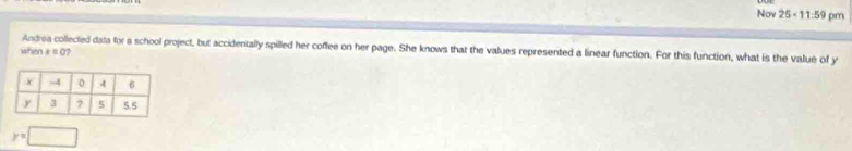 Nov 25 < 11:59 pm 
Andrea collected data for a school project, but accidentally spilled her coffee on her page. She knows that the values represented a linear function. For this function, what is the value of y
when x=0 17
y=□