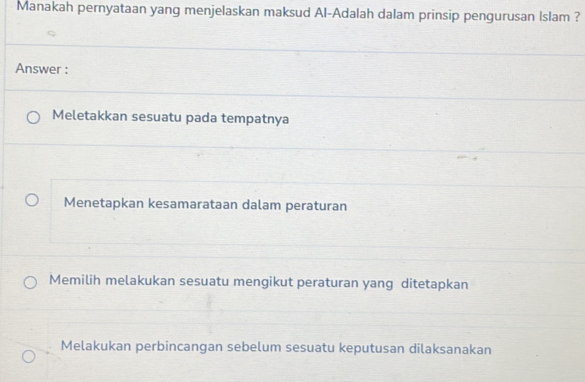 Manakah pernyataan yang menjelaskan maksud Al-Adalah dalam prinsip pengurusan Islam ?
Answer :
Meletakkan sesuatu pada tempatnya
Menetapkan kesamarataan dalam peraturan
Memilih melakukan sesuatu mengikut peraturan yang ditetapkan
Melakukan perbincangan sebelum sesuatu keputusan dilaksanakan