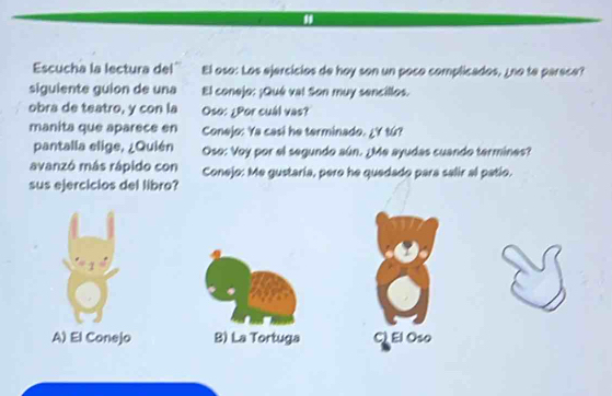 Escucha la lectura del'' El oso: Los ejercicios de hoy son un poco complicados, ¿no te parece?
siguiente guion de una El conejo: ¡Qué val Son muy sencillos.
obra de teatro, y con la Oso: ¿Por cuál vas?
manita que aparece en Conejo: Ya casi he terminado. ¿Y tú?
pantalla elige, ¿Quién Oso: Voy por el segundo aún. ¿Me ayudas cuando termines?
avanzó más rápido con Conejo: Me gustaria, pero he quedado para salir al patio.
sus ejercicios del libro?
A) El Conejo B) La Tortuga C El Oso