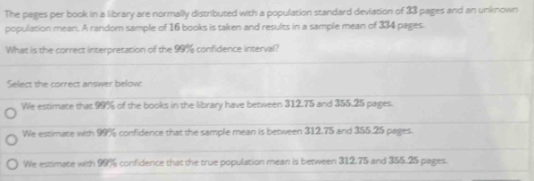 The pages per book in a library are normally distributed with a population standard deviation of 33 pages and an unknown
population mear. A random sample of 16 books is taken and results in a sample mean of 334 pages.
What is the correct interpretation of the 99% confidence interval?
Select the correct answer below:
We estimate that 99% of the books in the library have between 312.75 and 355.25 pages.
We estimate with 99% confidence that the sample mean is between 312.75 and 355.25 pages.
We estimate with 99% confidence that the true population mean is between 312.75 and 355.25 pages.