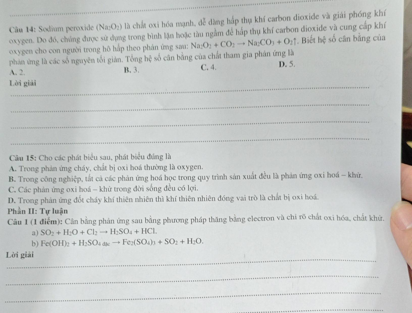 Sodium peroxide (Na_2O_2) là chất oxi hóa mạnh, dễ dàng hấp thụ khí carbon dioxide và giải phóng khí
oxygen. Do đó, chúng được sử dụng trong bình lặn hoặc tàu ngầm để hấp thụ khí carbon dioxide và cung cấp khí
oxygen cho con người trong hô hấp theo phản ứng sau: Na_2O_2+CO_2to Na_2CO_3+O_2uparrow. Biết hệ số cân bằng của
phản ứng là các số nguyên tối giản. Tổng hệ số cân bằng của chất tham gia phản ứng là
A. 2. B. 3. C. 4.
D. 5.
_
Lời giải
_
_
_
Câu 15: Cho các phát biểu sau, phát biểu đúng là
A. Trong phản ứng cháy, chất bị oxi hoá thường là oxygen.
B. Trong công nghiệp, tất cả các phản ứng hoá học trong quy trình sản xuất đều là phản ứng oxi hoá - khử.
C. Các phản ứng oxi hoá - khử trong đời sống đều có lợi.
D. Trong phản ứng đốt cháy khí thiên nhiên thì khí thiên nhiên đóng vai trò là chất bị oxi hoá.
Phần II: Tự luận
Câu 1 (1 điễm): Cân bằng phản ứng sau bằng phương pháp thăng bằng electron và chỉ rõ chất oxi hóa, chất khử.
a) SO_2+H_2O+Cl_2to H_2SO_4+HCl.
b) Fe(OH)_2+H_2SO_4dacto Fe_2(SO_4)_3+SO_2+H_2O.
_
Lời giải
_
_
_