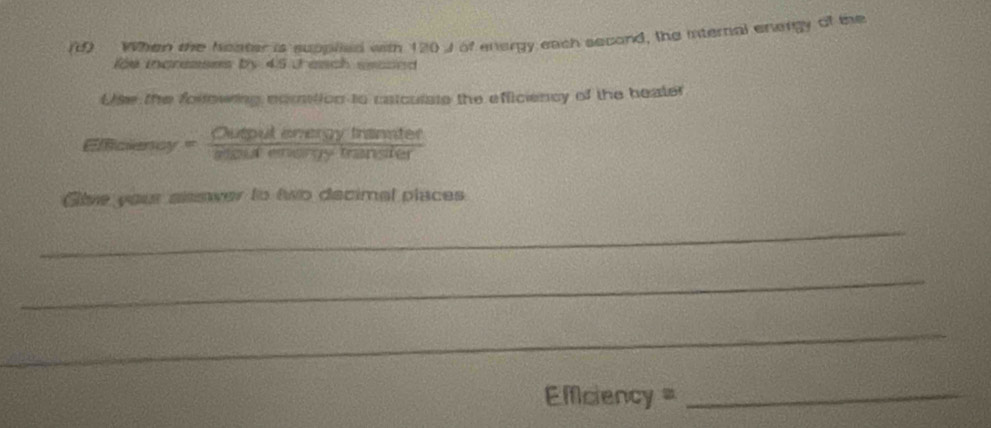 When the heater is supplied with 120J of energy each second, the internal energy of the 
loe increases by 45 Jaach eeaoed 
Use the forlowing nomition to catculate the efficiency of the beater
Emcieney= Cutpulenergyinander/asoutenorybytransier 
Give your sisswer to two decimal places 
_ 
_ 
_ 
=fciency =_