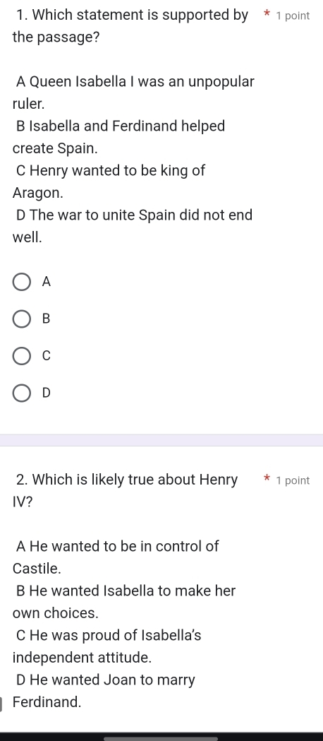 Which statement is supported by * 1 point
the passage?
A Queen Isabella I was an unpopular
ruler.
B Isabella and Ferdinand helped
create Spain.
C Henry wanted to be king of
Aragon.
D The war to unite Spain did not end
well.
A
B
C
D
2. Which is likely true about Henry 1 point
IV?
A He wanted to be in control of
Castile.
B He wanted Isabella to make her
own choices.
C He was proud of Isabella's
independent attitude.
D He wanted Joan to marry
Ferdinand.