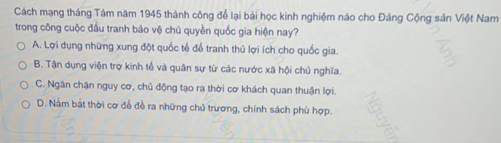 Cách mạng tháng Tám năm 1945 thành công để lại bài học kinh nghiệm nào cho Đảng Cộng sản Việt Nam
trong công cuộc đấu tranh bảo vệ chủ quyền quốc gia hiện nay?
A. Lợi dụng những xung đột quốc tế để tranh thủ lợi ích cho quốc gia.
B. Tận dụng viện trợ kinh tế và quân sự từ các nước xã hội chủ nghĩa.
C. Ngăn chặn nguy cơ, chủ động tạo ra thời cơ khách quan thuận lợi.
D. Nắm bắt thời cơ đễ đề ra những chủ trương, chính sách phù hợp.