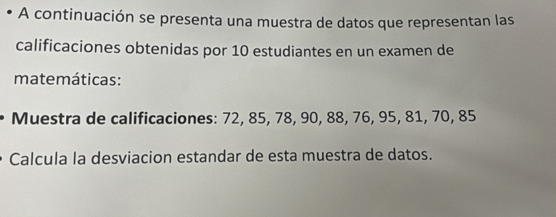 A continuación se presenta una muestra de datos que representan las 
calificaciones obtenidas por 10 estudiantes en un examen de 
matemáticas : 
Muestra de calificaciones: 72, 85, 78, 90, 88, 76, 95, 81, 70, 85
Calcula la desviacion estandar de esta muestra de datos.