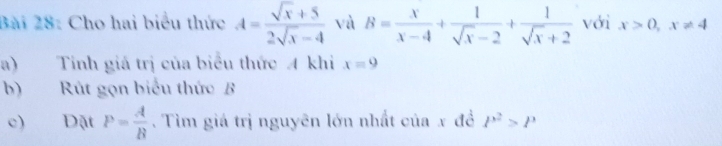 Cho hai biểu thức A= (sqrt(x)+5)/2sqrt(x)-4  và B= x/x-4 + 1/sqrt(x)-2 + 1/sqrt(x)+2  với x>0, x!= 4
a) Tính giá trị của biểu thức A khi x=9
b) Rút gọn biểu thức B
c) Đặt P= A/B . Tìm giá trị nguyên lớn nhất của x đề P^2>P