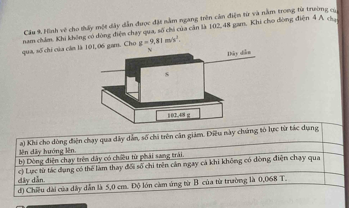 Câu 9, Hình vẽ cho thấy một dây dẫn được đặt nằm ngang trên cân điện từ và nằm trong từ trường củ
nam châm. Khi không có dòng điện chạy qua, số chi của cân là 102, 48 gam, Khi cho dòng điện 4 A chạ
qua, số chi của cân l01, 06 gam. Cho g=9,81m/s^2. 
a) Khi cho dòng điện chạy qua dây dẫn, số chi trên cân giảm. Điều này chứng tỏ lực từ tác dụng
lên dây hướng lên.
b) Dòng điện chạy trên dây có chiều từ phải sang trái.
c) Lực từ tác dụng có thể làm thay đổi số chi trên cân ngay cả khi không có dòng điện chạy qua
dây dẫn.
d) Chiều dài của dây dẫn là 5,0 cm. Độ lớn càm ứng từ B của từ trường là 0,068 T.