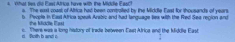 What ties did EastAfrica have with the Middle East?
a. The east coast of Africa had been controlled by the Middle East for thousands of years
b People in East Africa speak Arabic and had language ties with the Red Sea region and
the Middle East
c. There was a long history of trade between East Africa and the Middle East
d. Both b and c