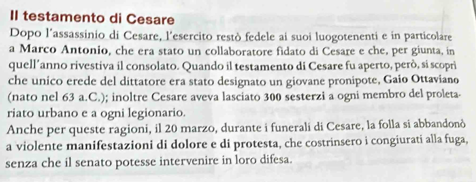 II testamento di Cesare 
Dopo l’assassinio di Cesare, l'esercito restò fedele ai suoi luogotenenti e in particolare 
a Marco Antonio, che era stato un collaboratore fidato di Cesare e che, per giunta, in 
quell’anno rivestiva il consolato. Quando il testamento di Cesare fu aperto, però, si scoprì 
che unico erede del dittatore era stato designato un giovane pronipote, Gaio Ottaviano 
(nato nel 63 a.C.); inoltre Cesare aveva lasciato 300 sesterzi a ogni membro del proleta- 
riato urbano e a ogni legionario. 
Anche per queste ragioni, il 20 marzo, durante i funerali di Cesare, la folla si abbandonò 
a violente manifestazioni di dolore e di protesta, che costrinsero i congiurati alla fuga, 
senza che il senato potesse intervenire in loro difesa.