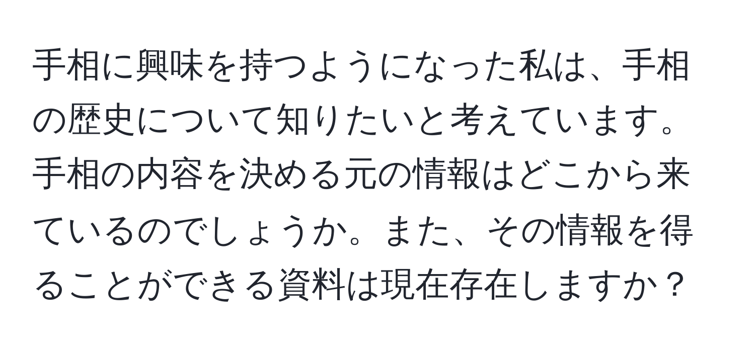 手相に興味を持つようになった私は、手相の歴史について知りたいと考えています。手相の内容を決める元の情報はどこから来ているのでしょうか。また、その情報を得ることができる資料は現在存在しますか？