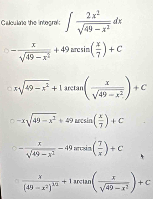 Calculate the integral: ∈t  2x^2/sqrt(49-x^2) dx
- x/sqrt(49-x^2) +49arcsin ( x/7 )+C
xsqrt(49-x^2)+1arctan ( x/sqrt(49-x^2) )+C
-xsqrt(49-x^2)+49arcsin ( x/7 )+C
- x/sqrt(49-x^2) -49arcsin ( 7/x )+C
frac x(49-x^2)^3/2+1arctan ( x/sqrt(49-x^2) )+C