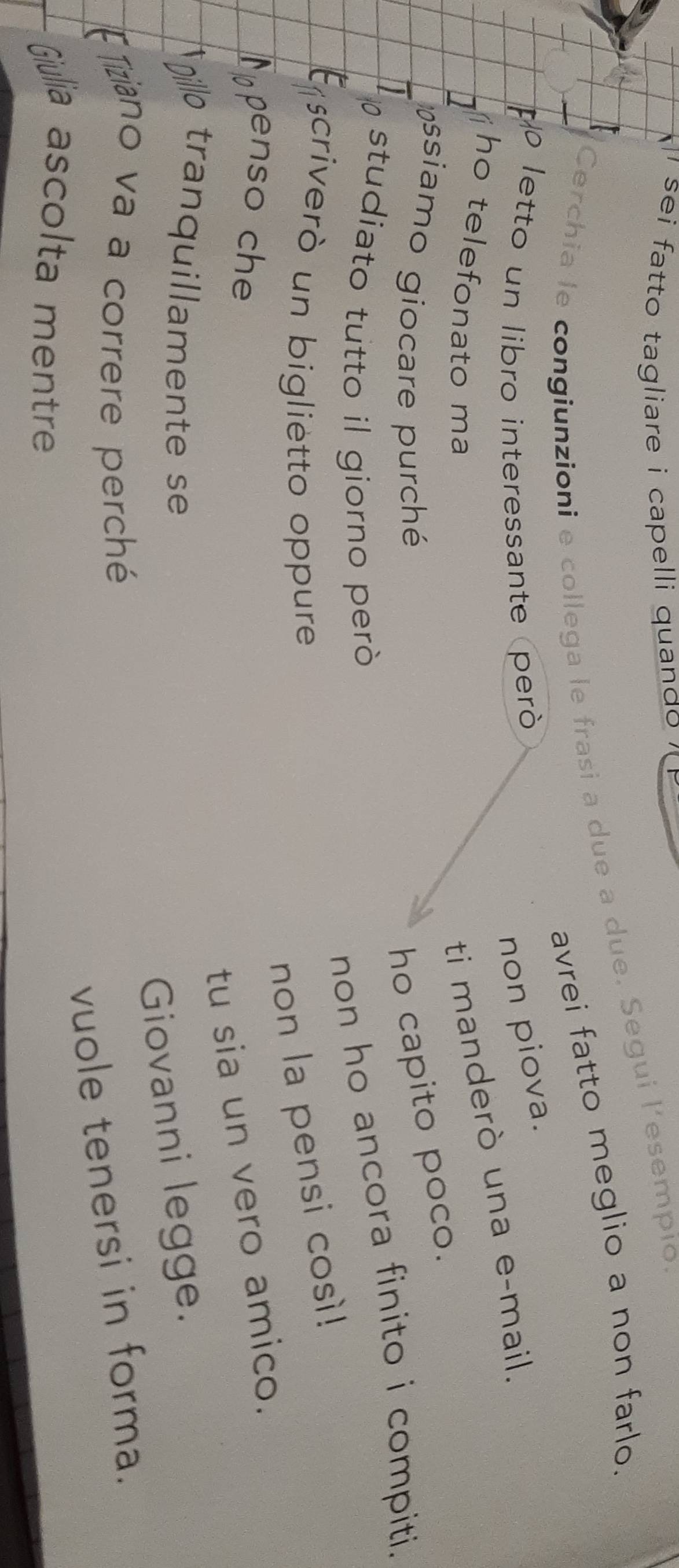 sei fatto tagliare i capelli quando ' 
Cerchia le congiunzioni e collega le frasi a due a due. Segui l’esempio 
avrei fatto meglio a non farlo. 
p letto un libro interessante peró 
non piova. 
ho telefonato ma 
ti manderò una e-mail. 
assiamo giocare purché ho capito poco. 
studiato tutto il giorno peròó 
non ho ancora finito i compiti. 
criverò un biglietto oppure 
non la pensi così! 
penso che 
tu sia un vero amico. 
Dillo tranquillamente se 
Giovanni legge. 
Fiziano va a correre perché 
vuole tenersi in forma. 
Giulia ascolta mentre