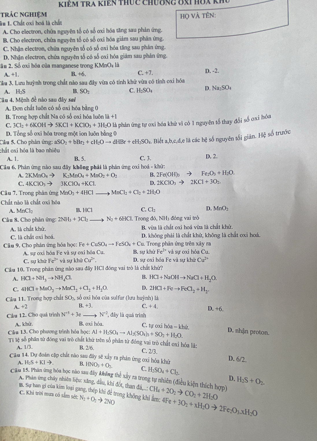 KIÊM TRA KIêN THUc ChươNG OXI Hòa khu
trác nghiệm
âu 1. Chất oxi hoá là chất họ VÀ tÊn:
A. Cho electron, chứa nguyên tố có số oxi hóa tăng sau phản ứng.
B. Cho electron, chứa nguyên tố có số oxi hóa giảm sau phản ứng.
C. Nhận electron, chứa nguyên tố có số oxi hóa tăng sau phản ứng.
D. Nhận electron, chứa nguyên tố có số oxi hóa giảm sau phản ứng.
2ầu 2. Số oxi hóa của manganese trong KMnO_4 là
A. +1. B. +6. C. +7.
D. -2.
3âu 3. Lưu huỳnh trong chất nào sau đây vừa có tính khử vừa có tính oxi hóa
A. H_2S B. SO_2 C. H_2SO_4
D. Na_2SO_4
Câu 4. Mệnh đề nào sau đây sai
A. Đơn chất luôn có số oxi hóa bằng 0
B. Trong hợp chất Na có số oxi hóa luôn là +1
C. 3Cl_2+6KOHto 5KCl+KClO_3+3H_2O là phản ứng tự oxi hóa khử vì có 1 nguyên tố thay đổi số oxi hóa
D. Tổng số oxi hóa trong một ion luôn bằng 0
Câu 5. Cho phản ứng: aSO_2+bBr_2+cH_2Oto dHBr+eH_2SO_4 a. Biết a,b,c,d,e là các hệ số nguyên tối giản. Hệ số trước
chất oxi hóa là bao nhiêu
A. 1. B. 5. C. 3. D. 2.
Câu 6. Phản ứng nào sau đây không phải là phản ứng oxi hoá - khử:
A. 2KMnO_4to K_2MnO_4+MnO_2+O_2 B. 2Fe(OH)_3 - Fe_2O_3+H_2O.
C. 4KClO_3to 3KClO_4+KCl.
D. 2KClO_3to 2KCl+3O_2.
Câu 7. Trong phản ứng MnO_2+4HCl. MnCl_2+Cl_2+2H_2O
Chất nào là chất oxi hóa
A. MnCl_2 B. HCl C. Cl_2 D. MnO_2
Câu 8. Cho phản ứng: 2NH_3+3Cl_2 N_2+6HCl. Trong đó, NH₃ đóng vai trò
A. là chất khử. B. vừa là chất oxi hoá vừa là chất khử.
C. là chất oxi hoá. D. không phải là chất khử, không là chất oxi hoá.
Câu 9. Cho phản ứng hóa học: Fe+CuSO_4to FeSO_4+Cu. Trong phản ứng trên xảy ra
A. sự oxi hóa Fe và sự oxi hóa Cu. B. sự khử Fe^(2+) và sự oxi hóa Cu.
C. sự khử Fe^(2+) và sự khử Cu^(2+). D. sự oxi hóa Fe và sự khử Cu^(2+)
Câu 10. Trong phản ứng nào sau đây HCl đóng vai trò là chất khử?
B.
A. HCl+NH_3to NH_4Cl. HCl+NaOHto NaCl+H_2O.
C. 4HCl+MnO_2to MnCl_2+Cl_2+H_2O. D. 2HCl+Feto FeCl_2+H_2.
Câu 11. Trong hợp chất SO_2, số oxi hóa của sulfur (lưu huỳnh) là
A. +2 B. +3. C. + 4.
D. +6.
Câu 12. Cho quá trình N^(+5)+3e N^(+2) , đây là quá trình
A. khử. B. oxi hóa. C. tự oxi hóa - khử.
Câu 13. Cho phương trình hóa học: Al+H_2SO_4to Al_2(SO_4)_3+SO_2+H_2O.
D. nhận proton.
Tỉ lệ số phân tử đóng vai trò chất khử trên số phân tử đóng vai trò chất oxi hóa là:
A. 1/3. B. 2/6.
C. 2/3.
Câu 14. Dự đoán cặp chất nào sau đây sẽ xầy ra phản ứng oxi hóa khử
D. 6/2.
A. H_2S+KIto . B. HNO_3+O_2. C. H_2SO_4+Cl_2.
Câu 15. Phản ứng hóa học nào sau đây không thể xẫy ra trong tự nhiên (điều kiện thích hợp)
D. H_2S+O_2.
A. Phản ứng cháy nhiên liệu: xăng, dầu, khí đốt, than đá,..: CH_4+2O_2to CO_2+2H_2O
B. Sự han gi của kim loại gang, thép khi để trong không khí ẩm: 4Fe+3O_2+xH_2Oto 2Fe_2O_3.xH_2O
C. Khi trời mưa có sấm sét: N_2+O_2to 2NO