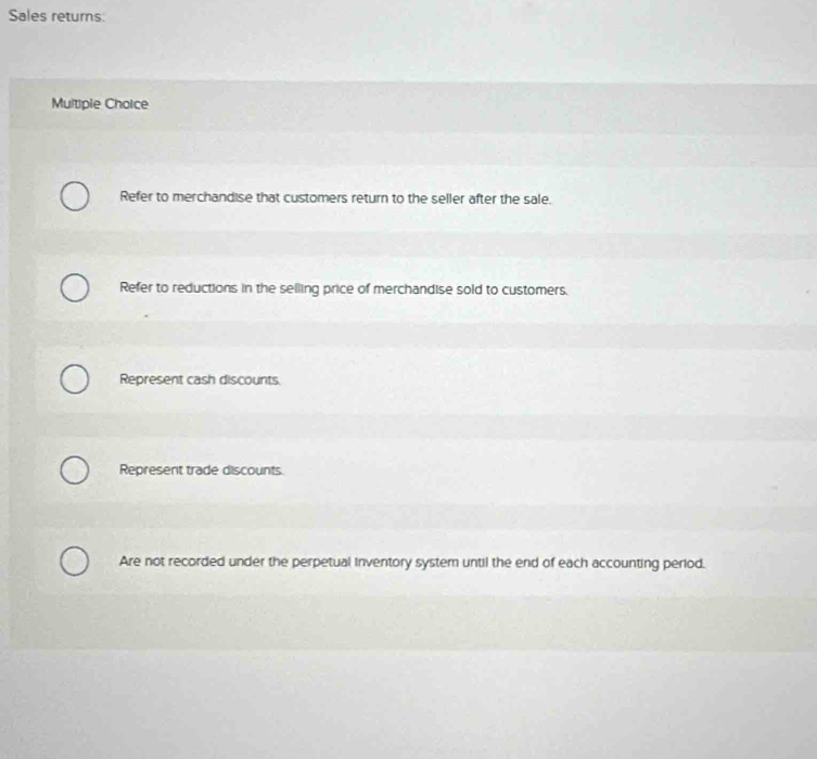 Sales returns:
Multiple Choice
Refer to merchandise that customers return to the seller after the sale.
Refer to reductions in the selling price of merchandise sold to customers.
Represent cash discounts
Represent trade discounts.
Are not recorded under the perpetual inventory system until the end of each accounting period.