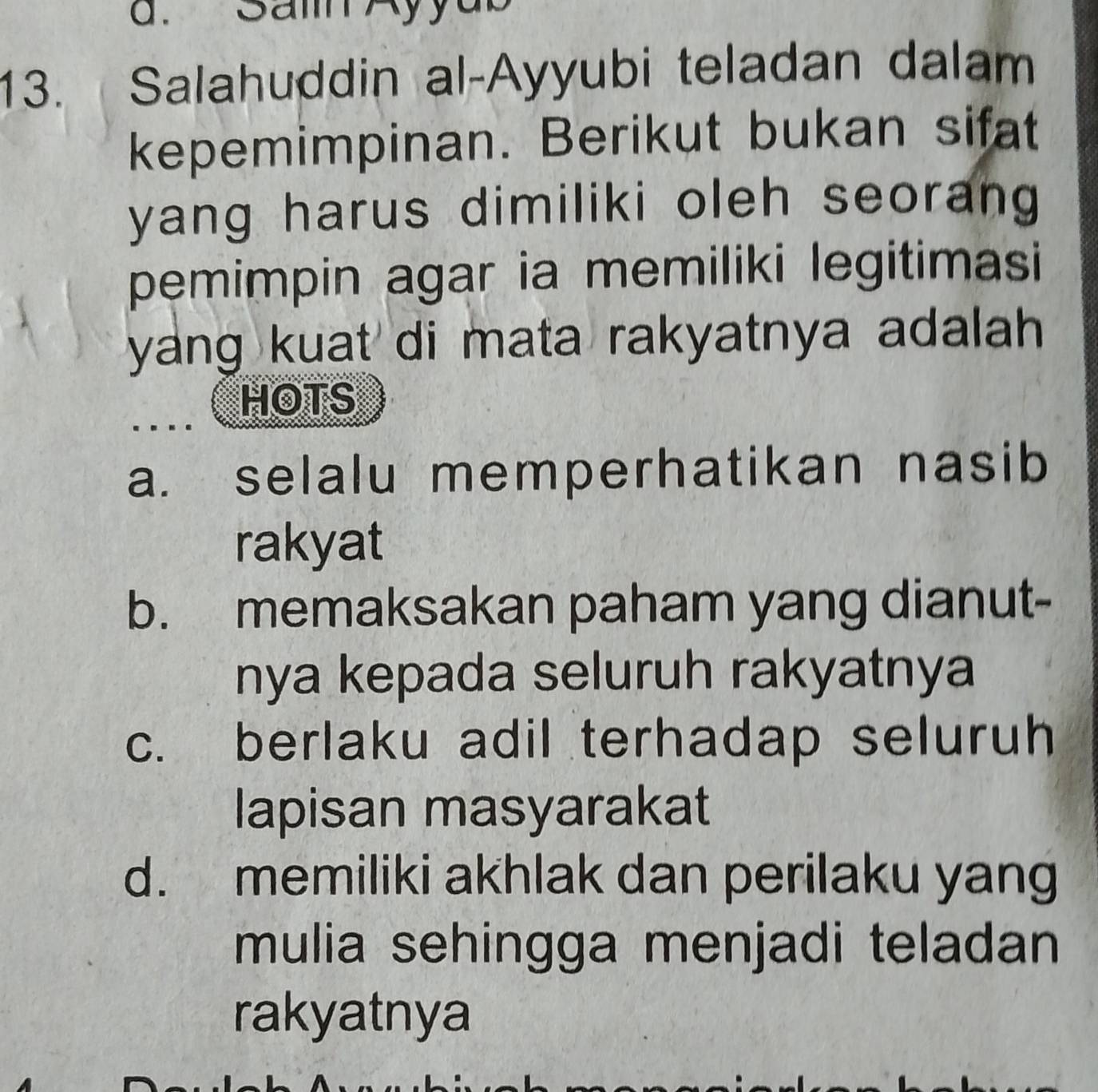 Saml A
13. Salahuddin al-Ayyubi teladan dalam
kepemimpinan. Berikut bukan sifat
yang harus dimiliki oleh seorang 
pemimpin agar ia memiliki legitimasi
yang kuat di mata rakyatnya adalah .
HOTS
a. selalu memperhatikan nasib
rakyat
b. memaksakan paham yang dianut-
nya kepada seluruh rakyatnya
c. berlaku adil terhadap seluruh
lapisan masyarakat
d. memiliki akhlak dan perilaku yang
mulia sehingga menjadi teladan
rakyatnya