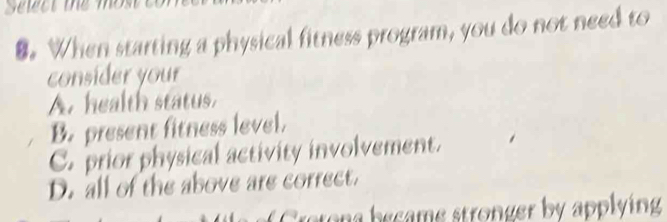 When starting a physical fitness program, you do not need to
consider your
A. health status.
B. present fitness lovel.
C. prior physical activity involvement.
D. all of the above are correct.
eton e came stronger by applying