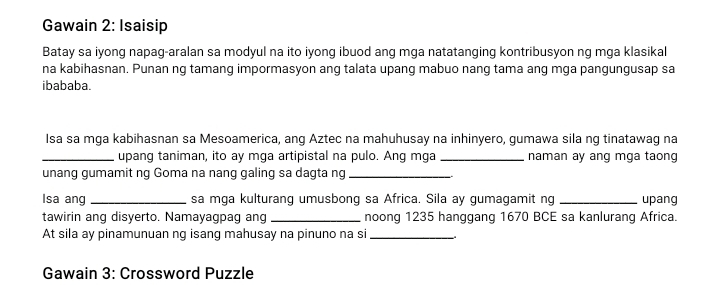 Gawain 2: Isaisip 
Batay sa iyong napag-aralan sa modyul na ito iyong ibuod ang mga natatanging kontribusyon ng mga klasikal 
na kabihasnan. Punan ng tamang impormasyon ang talata upang mabuo nang tama ang mga pangungusap sa 
ibababa. 
Isa sa mga kabihasnan sa Mesoamerica, ang Aztec na mahuhusay na inhinyero, gumawa sila ng tinatawag na 
_upang taniman, ito ay mga artipistal na pulo. Ang mga _naman ay ang mga taong 
unang gumamit ng Goma na nang galing sa dagta ng_ 
Isa ang _sa mga kulturang umusbong sa Africa. Sila ay gumagamit ng _upang 
tawirin ang disyerto. Namayagpag ang _noong 1235 hanggang 1670 BCE sa kanlurang Africa. 
At sila ay pinamunuan ng isang mahusay na pinuno na si_ 
Gawain 3: Crossword Puzzle