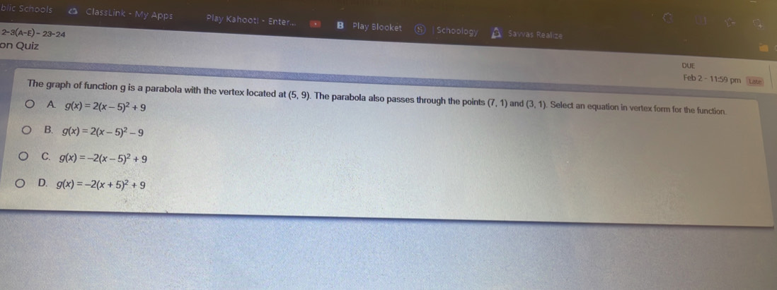 blic Schools △ ClassLink - My Apps Play Kahoot! - Enter.. B Play Blooket | Schoology
2-3(A-E)-23-24 Savvas Realize
on Quiz DUE
Feb 2 - 11:59 pm Late
The graph of function g is a parabola with the vertex located at (5,9). The parabola also passes through the points (7,1) and (3,1) Select an equation in vertex form for the function
A g(x)=2(x-5)^2+9
B. g(x)=2(x-5)^2-9
C. g(x)=-2(x-5)^2+9
D. g(x)=-2(x+5)^2+9