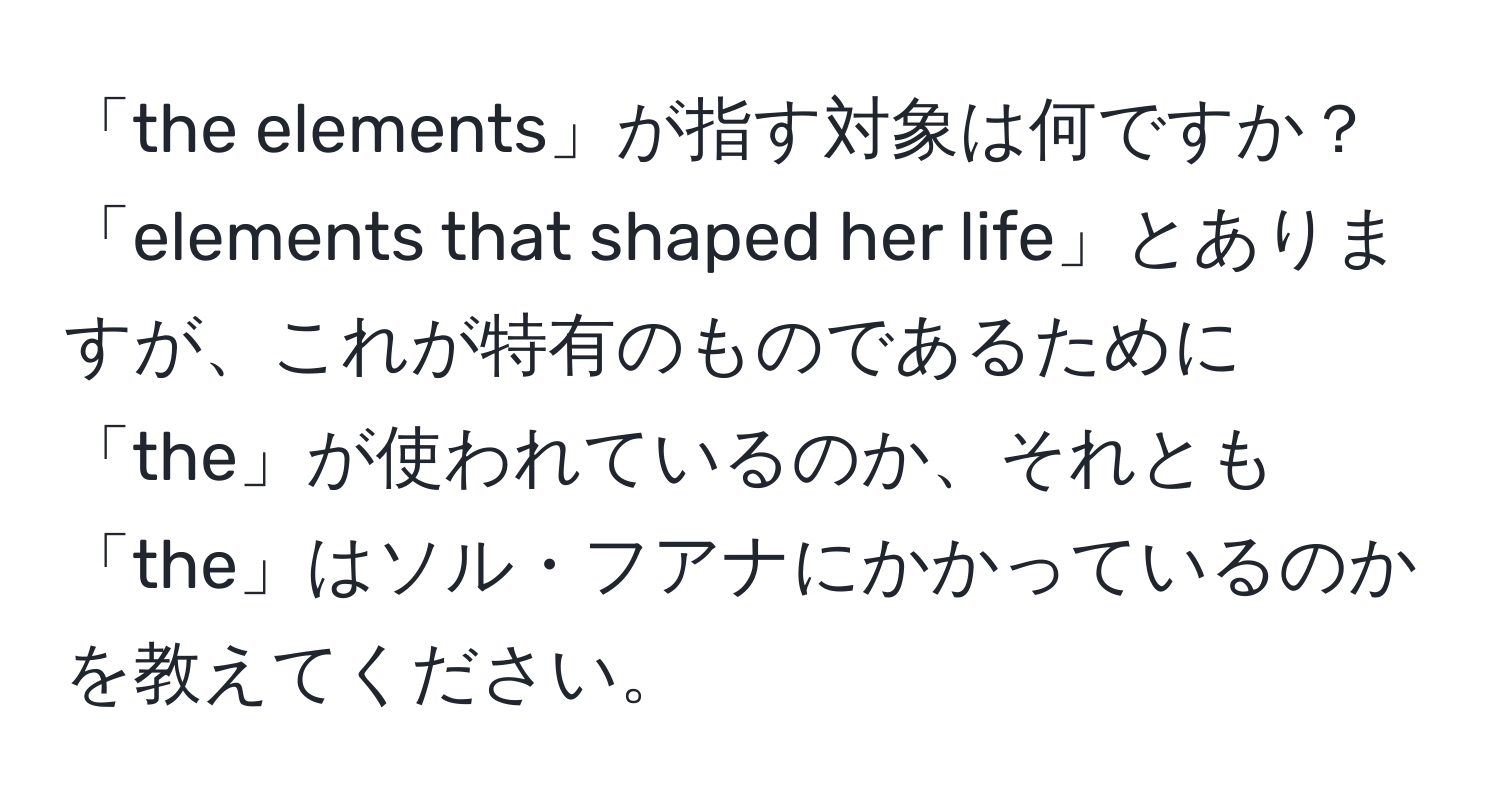 「the elements」が指す対象は何ですか？「elements that shaped her life」とありますが、これが特有のものであるために「the」が使われているのか、それとも「the」はソル・フアナにかかっているのかを教えてください。