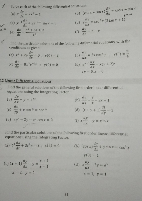 Solve each of the following differential equations.
(a) x dy/dx =2x^2-1 (b) (cos x+sin x) dy/dx =cos x-sin x
(c) y^(-1) dy/dx +ye^(cos x)sin x=0 (d) y dy/dx =sec^2x(2tan x+1)
(e)  ds/dt = (s^2+6s+9)/t^2  (f)  dv/dt =2-v
3. Find the particular solutions of the following differential equations, with the
conditions as given.
(a) x^2+2y dy/dx =0;y(0)=2 (b)  dy/dx =2xcos^2y;y(0)= π /4 
(c)  dy/dx =8x^3e^(-2y);y(0)=0 (d) e^(-x^2) dy/dx =x(y+2)^2 ;y=0,x=0
3.2 Linear Differential Equations
Find the general solutions of the following first order linear differential
equations using the Integrating Factor.
(a)  dy/dx -y=e^(3x) (b)  dy/dx = y/x +2x+1
(c)  dv/dθ  +vtan θ =sec θ (d) (t+y+1) dt/dy =1
(e) xy'-2y-x^3cos x=0 (f) x dy/dx -y=xln x
Find the particular solutions of the following first order linear differential
equations using the Integrating Factor.
(a) t^3 dx/dt +3t^2x=t;x(2)=0 (b) (cos x) dy/dx +ysin x=cos^3x
y(0)=1
(c) (x+1) dy/dx -y= (x+1)/x-1  (d) x dy/dx +3y=e^x
x=2,y=1
x=1,y=1
11