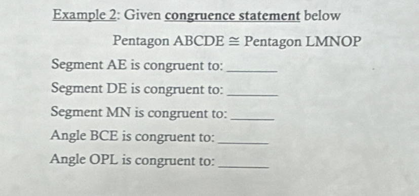 Example 2: Given congruence statement below 
Pentagon ABCDE ≅ Pentagon LMNOP
Segment AE is congruent to:_ 
Segment DE is congruent to:_ 
Segment MN is congruent to:_ 
Angle BCE is congruent to:_ 
Angle OPL is congruent to:_