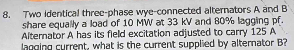 Two identical three-phase wye-connected alternators A and B
share equally a load of 10 MW at 33 kV and 80% lagging pf. 
Alternator A has its field excitation adjusted to carry 125 A
lagging current, what is the current supplied by alternator B?