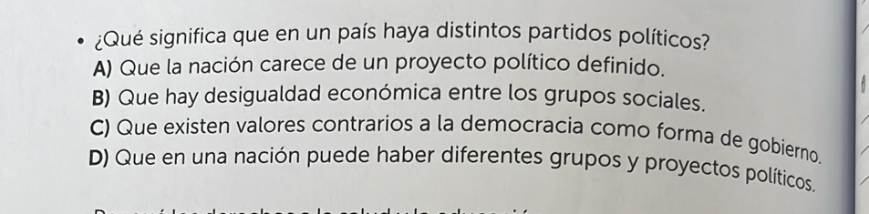 ¿Qué significa que en un país haya distintos partidos políticos?
A) Que la nación carece de un proyecto político definido.
B) Que hay desigualdad económica entre los grupos sociales.
C) Que existen valores contrarios a la democracia como forma de gobierno.
D) Que en una nación puede haber diferentes grupos y proyectos políticos.