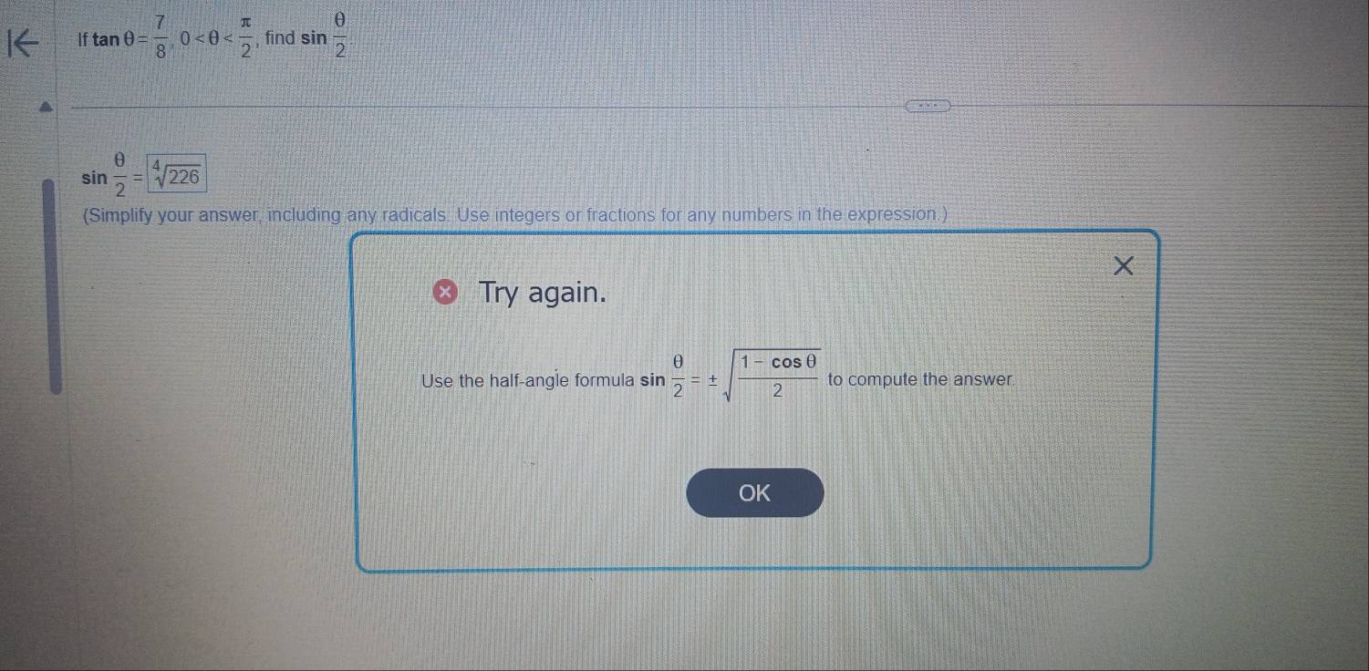 If tan θ = 7/8 , 0 , find sin  θ /2 
sin  θ /2 =sqrt[4](226)
(Simplify your answer, including any radicals. Use integers or fractions for any numbers in the expression.) 
X 
Try again. 
Use the half-angle formula sin  θ /2 =± sqrt(frac 1-cos θ )2 to compute the answer. 
OK