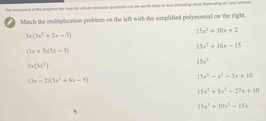 The movement of the progress bar may be uneven because questions can be worth more or less (including zero) depending on your answer.
Match the multiplication problem on the left with the simplified polynomial on the right.
15x^2+10x+2
5x(3x^2+2x-3)
15x^2+16x-15
(3x+5)(5x-3)
3x(5x^2)
15x^3
15x^3-x^2-3x+10
(3x-2)(5x^2+6x-5)
15x^3+8x^2-27x+10
15x^3+10x^2-15x