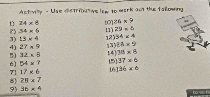 Activity - Use distributive law to work out the following 
1) 24* 8 10) 26* 9
2) 34* 6 11) 29* 6
3) 13* 4 12) 34* 4
4) 27* 9 13) 28* 9
5) 32* 8 14) 38* 8
6) 54* 7 15) 37* 6
7) 17* 6 16) 36* 6
8) 28* 7
9) 36* 4
0 o C