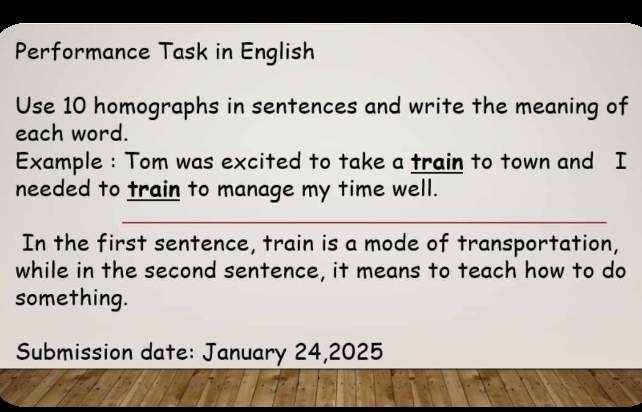 Performance Task in English 
Use 10 homographs in sentences and write the meaning of 
each word. 
Example : Tom was excited to take a train to town and I 
needed to train to manage my time well. 
_ 
In the first sentence, train is a mode of transportation, 
while in the second sentence, it means to teach how to do 
something. 
Submission date: January 24,2025