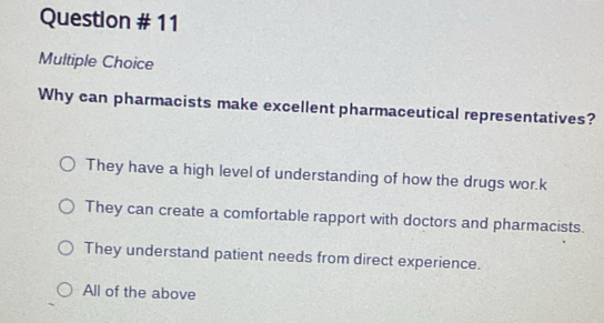 Question # 11
Multiple Choice
Why can pharmacists make excellent pharmaceutical representatives?
They have a high level of understanding of how the drugs wor.k
They can create a comfortable rapport with doctors and pharmacists.
They understand patient needs from direct experience.
All of the above