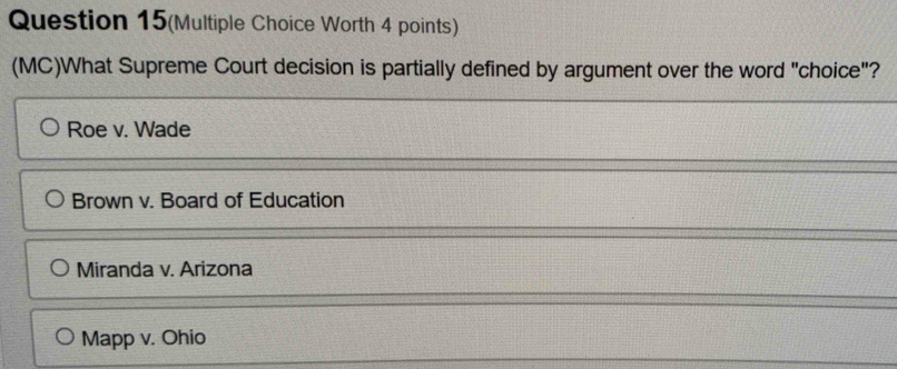 Question 15(Multiple Choice Worth 4 points)
(MC)What Supreme Court decision is partially defined by argument over the word "choice"?
Roe v. Wade
Brown v. Board of Education
Miranda v. Arizona
Mapp v. Ohio