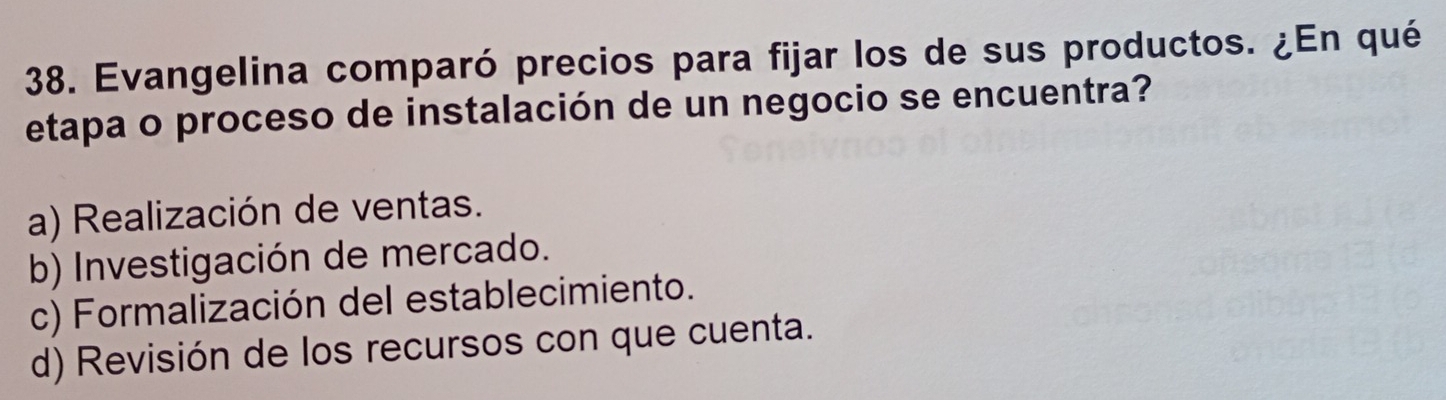 Evangelina comparó precios para fijar los de sus productos. ¿En qué
etapa o proceso de instalación de un negocio se encuentra?
a) Realización de ventas.
b) Investigación de mercado.
c) Formalización del establecimiento.
d) Revisión de los recursos con que cuenta.