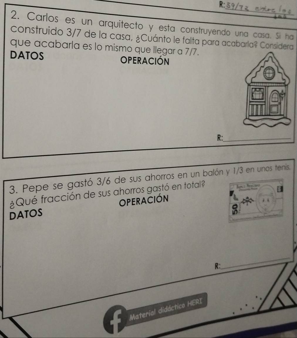 R: 
_ 
2. Carlos es un arquitecto y esta construyendo una casa. Si ha 
construido 3/7 de la casa, ¿Cuánto le falta para acabarla? Considera 
que acabarla es lo mismo que Ilegar a 7/7. 
DATOS OPERACIÓN 
R:_ 
3. Pepe se gastó 3/6 de sus ahorros en un balón y 1/3 en unos tenis. 
¿Qué fracción de sus ahorros gastó en total? 
DATOS OPERACIÓN 
R: 
_ 
Material didáctico HERI