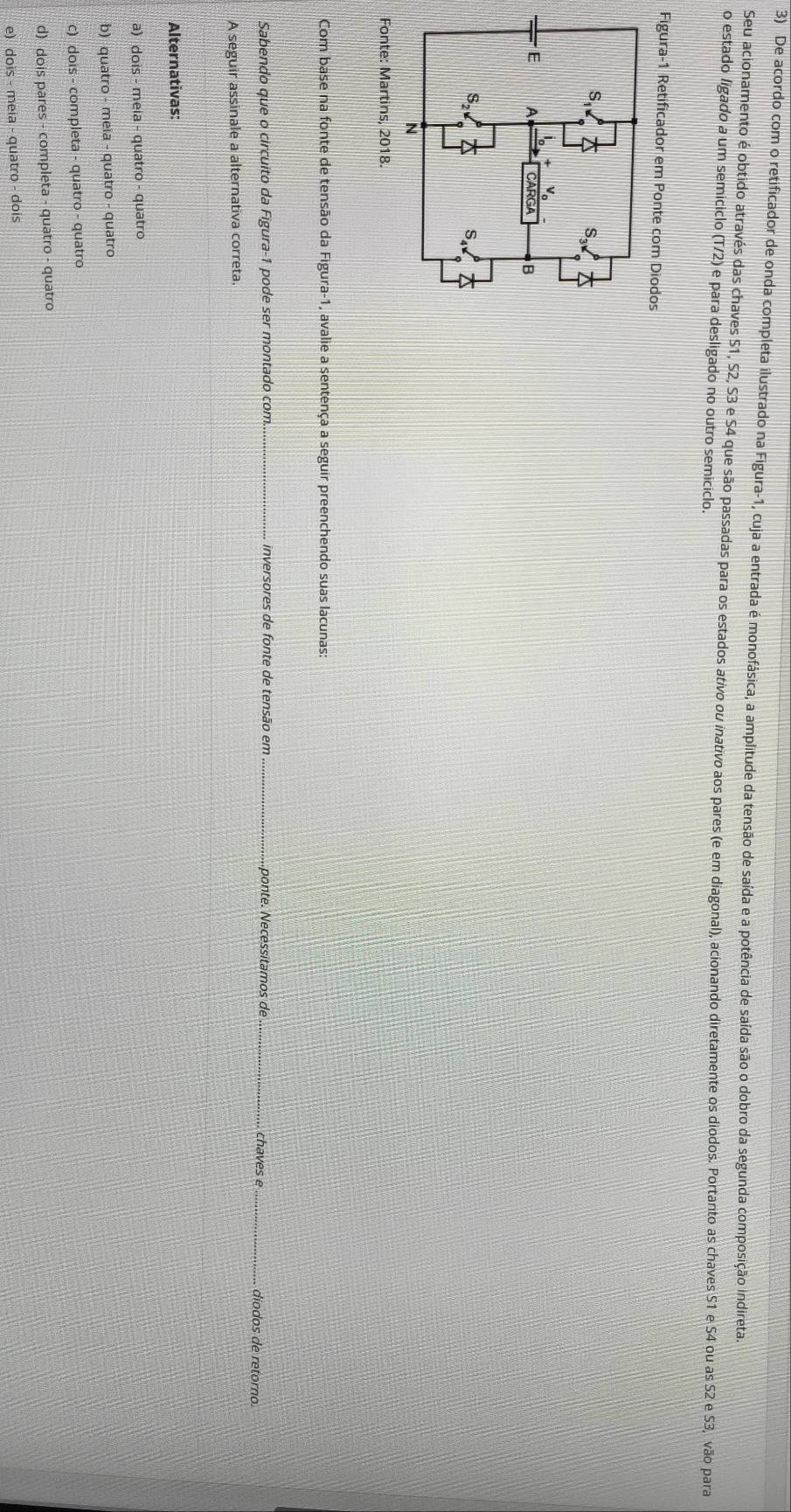 De acordo com o retificador de onda completa ilustrado na Figura-1, cuja a entrada é monofásica, a amplitude da tensão de saída e a potência de saída são o dobro da segunda composição indireta
o estado ligado a um semiciclo Seu acionamento é obtido através das chaves S1, S2, S3 e S4 que são passadas para os estados ativo ou inativo aos pares (e em diagonal), acionando diretamente os diodos. Portanto as chaves 51 e S4 ou as S2 e S3, vão para
(T/2) e para desligado no outro semiciclo.
Figura-1 Retificador em Ponte com Diod
Fonte: Martins, 2018.
Com base na fonte de tensão da Figura-1, avalie a sentença a seguir preenchendo suas lacunas:
Sabendo que o circuito da Figura-1 pode ser montado com._ inversores de fonte de tensão em _ponte. Necessitamos de __diodos de retorno.
chaves e
A seguir assinale a alternativa correta.
Alternativas:
a) dois - meia - quatro - quatro
b) quatro - meia - quatro - quatro
c) dois - completa - quatro - quatro
d) dois pares - completa - quatro - quatro
e) dois - meia - quatro - dois