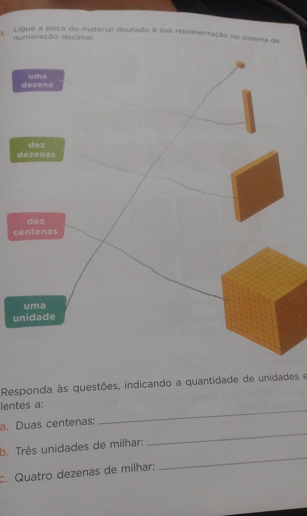 Ligue a peça do material dourado à sua representação no sistema de
numeração decimal.
uma
dezena
dez
dezenas
dez
centenas
uma
unidade
Responda às questões, indicando a quantidade de unidades e
lentes a:
_
a. Duas centenas:
_
_
b. Três unidades de milhar:
c. Quatro dezenas de milhar: