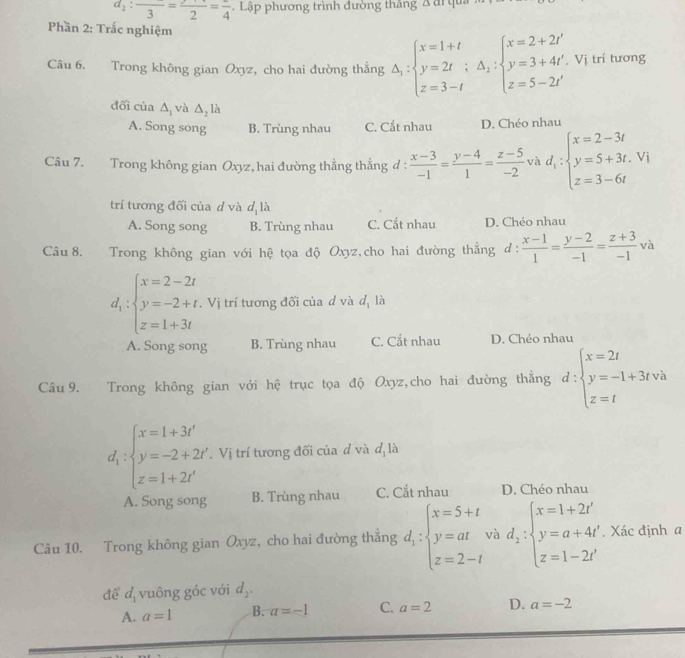 d_1:frac 3=frac 2=frac 4 Lập phương trình đường thắng A đi qua
Phần 2: Trắc nghiệm
Câu 6. Trong không gian Oxyz, cho hai đường thẳng Delta _1:beginarrayl x=1+t y=2t;△ _2:beginarrayl x=2+2t' y=3+4t' z=5-2t'endarray.. Vị trí tương
đối của △ _1 và △ _2lh
A. Song song B. Trùng nhau C. Cắt nhau D. Chéo nhau
Câu 7. Trong không gian Oxyz, hai đường thẳng thẳng đ :  (x-3)/-1 = (y-4)/1 = (z-5)/-2  và d_1:beginarrayl x=2-3t y=5+3t.vi z=3-6tendarray.
trí tương đối của d và d là
A. Song song B. Trùng nhau C. Cắt nhau D. Chéo nhau
Câu 8. Trong không gian với hệ tọa độ Oxyz,cho hai đường thắng ở :  (x-1)/1 = (y-2)/-1 = (z+3)/-1 va
d_1:beginarrayl x=2-2t y=-2+t, z=1+3tendarray. Vị trí tương đối của d và d_1 là
A. Song song B. Trùng nhau C. Cắt nhau D. Chéo nhau
Câu 9. Trong không gian với hệ trục tọa độ Oxyz,cho hai đường thắng d:beginarrayl x=2t y=-1+3tva z=tendarray.
d_1:beginarrayl x=1+3t' y=-2+2t' z=1+2t'endarray.. Vị trí tương đối của d và d_1 là
A. Song song B. Trùng nhau C. Cắt nhau D. Chéo nhau
Câu 10. Trong không gian Oxyz, cho hai đường thẳng d_1:beginarrayl x=5+t y=at z=2-tendarray. và d_2:beginarrayl x=1+2t' y=a+4t' z=1-2t'endarray.. Xác định a
để d_1 vuông góc với d_2.
A. a=1 B. a=-1 C. a=2 D. a=-2