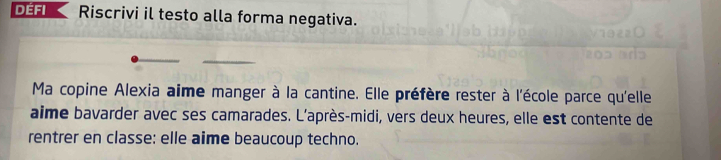 Défi Riscrivi il testo alla forma negativa. 
Ma copine Alexia aime manger à la cantine. Elle préfère rester à l'école parce qu'elle 
aime bavarder avec ses camarades. L'après-midi, vers deux heures, elle est contente de 
rentrer en classe: elle aime beaucoup techno.