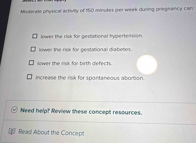 Moderate physical activity of 150 minutes per week during pregnancy can:
lower the risk for gestational hypertension.
lower the risk for gestational diabetes.
lower the risk for birth defects.
increase the risk for spontaneous abortion.
Need help? Review these concept resources.
Read About the Concept