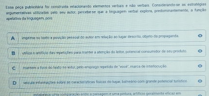 Essa peça publicitária foi construida relacionando elementos verbais e não verbais. Considerando-se as estrategias
argumentativas utilizadas pela seu autor, percebese que a linguagem verbal explora, predominantemente, a função
apelativa da linguagem, pois
A imprime no texto a posição pessoal do autor em relação ao lugar descrito, objeto da propaganda.
B utiliza o artifíçio das repetições para manter a atenção do leitor, potencial consumidor de seu produto.
C mantem o foco do texto no leitor, pelo emprego repetido de "você", marca de interlocução
D veicula informações sobre as características físicas do lugar, baleário com grande potencial turístico.
estabelece uma comparação entre a paisagem e uma pintura, artifício geralmente efícaz em