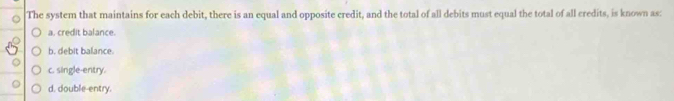 The system that maintains for each debit, there is an equal and opposite credit, and the total of all debits must equal the total of all credits, is known as
a. credit balance.
b. debit balance
c. single-entry.
d. double-entry.