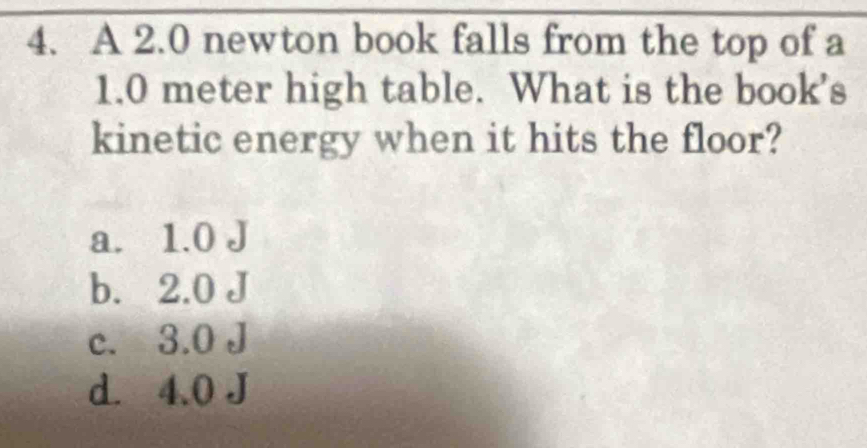 A 2.0 newton book falls from the top of a
1.0 meter high table. What is the book’s
kinetic energy when it hits the floor?
a. 1.0 J
b. 2.0 J
c. 3.0 J
d. 4.0 J