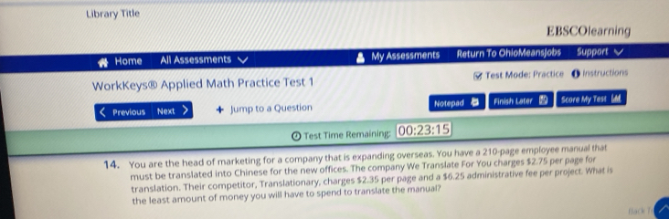 Library Title 
EBSCOlearning 
Home All Assessments My Assessments Return To OhioMeansjobs Support √ 
WorkKeys® Applied Math Practice Test 1 # Test Mode: Practice ● Instructions 
Previous Next Jump to a Question Notepad Finish Later Score My Tess ldd. 
© Test Time Remaining: 00:23:15 
14. You are the head of marketing for a company that is expanding overseas. You have a 210 -page employee manual that 
must be translated into Chinese for the new offices. The company We Translate For You charges $2.75 per page for 
translation. Their competitor, Translationary, charges $2.35 per page and a $6.25 administrative fee per project. What is 
the least amount of money you will have to spend to translate the manual? 
flack T