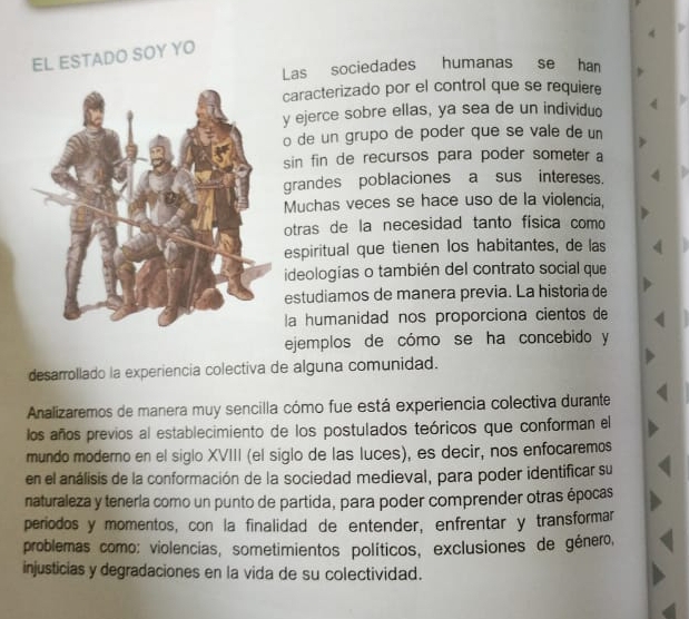 EL ESTADO SOY YO 
Las sociedades humanas se han 
caracterizado por el control que se requiere 
y ejerce sobre ellas, ya sea de un individuo 
o de un grupo de poder que se vale de un 
sin fin de recursos para poder someter a 
grandes poblaciones a sus intereses. 
Muchas veces se hace uso de la violencia, 
otras de la necesidad tanto física como 
espiritual que tienen los habitantes, de las 
ideologías o también del contrato social que 
estudiamos de manera previa. La historia de 
la humanidad nos proporciona cientos de 
ejemplos de cómo se ha concebido y 
desarrollado la experiencia colectiva de alguna comunidad. 
Analizaremos de manera muy sencilla cómo fue está experiencia colectiva durante 
los años previos al establecimiento de los postulados teóricos que conforman el 
mundo moderno en el siglo XVIII (el siglo de las luces), es decir, nos enfocaremos 
en el análisis de la conformación de la sociedad medieval, para poder identificar su 
naturaleza y tenería como un punto de partida, para poder comprender otras épocas 
periodos y momentos, con la finalidad de entender, enfrentar y transformar 
problemas como: violencias, sometimientos políticos, exclusiones de género, 
injusticias y degradaciones en la vida de su colectividad.