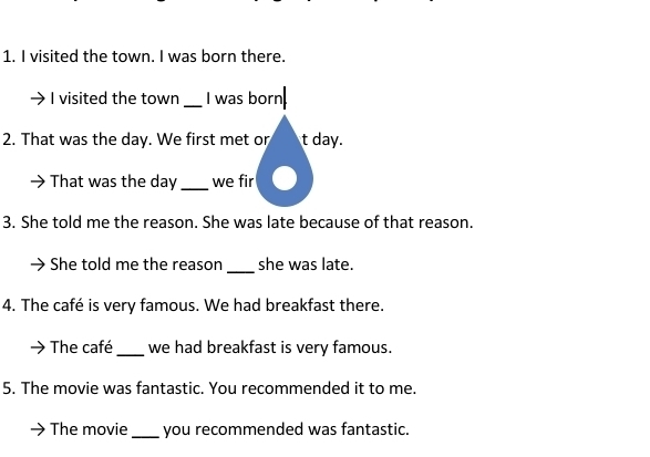 visited the town. I was born there. 
I visited the town _I was born 
2. That was the day. We first met or t day. 
That was the day _we fir 
3. She told me the reason. She was late because of that reason. 
_ 
She told me the reason she was late. 
4. The café is very famous. We had breakfast there. 
The café _we had breakfast is very famous. 
5. The movie was fantastic. You recommended it to me. 
The movie _you recommended was fantastic.