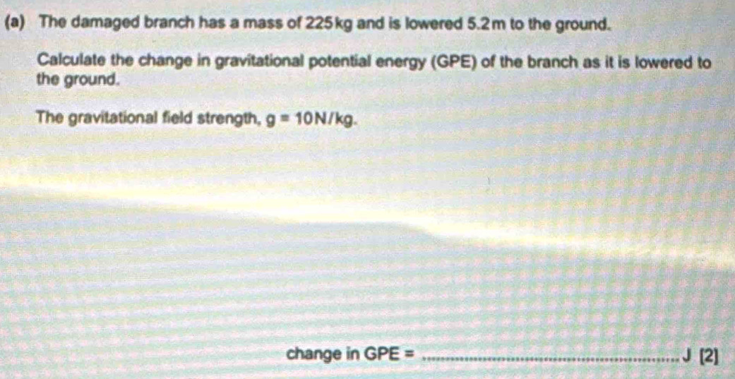 The damaged branch has a mass of 225kg and is lowered 5.2m to the ground. 
Calculate the change in gravitational potential energy (GPE) of the branch as it is lowered to 
the ground. 
The gravitational field strength, g=10N/kg. 
change in GPE= _ J [2]