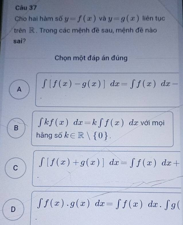 Cho hai hàm số y=f(x) và y=g(x) liên tục
trên R. Trong các mệnh đề sau, mệnh đề nào
sai?
Chọn một đáp án đúng
A
∈t [f(x)-g(x)]dx=∈t f(x)dx-
B ∈tlimits kf(x)dx=k∈tlimits f(x) dx với mọi
hằng số k∈ R| 0.
C ∈t [f(x)+g(x)]dx=∈t f(x)dx+
D ∈t f(x).g(x)dx=∈t f(x)dx.∈t g