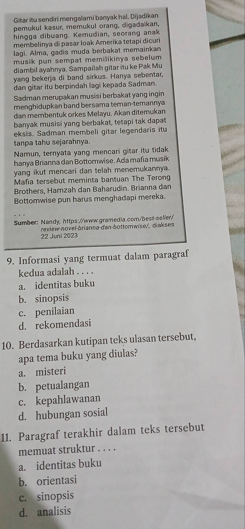 Gitar itu sendiri mengalami banyak hal. Dijadikan
pemukul kasur, memukul orang, digadaikan,
hingga dibuang. Kemudian, seorang anak
membelinya di pasar loak Amerika tetapi dicuri
lagi. Alma, gadis muda berbakat memainkan
musik pun sempat memilikinya sebelum 
diambil ayahnya. Sampailah gitar itu ke Pak Mu
yang bekerja di band sirkus. Hanya sebentar,
dan gitar itu berpindah lagi kepada Sadman.
Sadman merupakan musisi berbakat yang ingin
menghidupkan band bersama teman-temannya
dan membentuk orkes Melayu. Akan ditemukan
banyak musisi yang berbakat, tetapi tak dapat
eksis. Sadman membeli gitar legendaris itu
tanpa tahu sejarahnya.
Namun, ternyata yang mencari gitar itu tidak
hanya Brianna dan Bottomwise. Ada mafia musik
yang ikut mencari dan telah menemukannya.
Mafia tersebut meminta bantuan The Terong
Brothers, Hamzah dan Baharudin. Brianna dan
Bottomwise pun harus menghadapi mereka.
Sumber: Nandy, https://www.gramedia.com/best-seller/
review-novel-brianna-dan-bottomwise/, diakses
22 Juni 2023
9. Informasi yang termuat dalam paragraf
kedua adalah . . . .
a. identitas buku
b. sinopsis
c. penilaian
d. rekomendasi
10. Berdasarkan kutipan teks ulasan tersebut,
apa tema buku yang diulas?
a. misteri
b. petualangan
c. kepahlawanan
d. hubungan sosial
11. Paragraf terakhir dalam teks tersebut
memuat struktur . . . .
a. identitas buku
b. orientasi
c. sinopsis
d. analisis